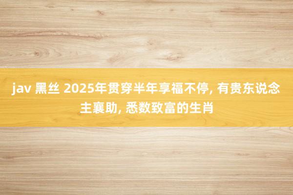 jav 黑丝 2025年贯穿半年享福不停， 有贵东说念主襄助， 悉数致富的生肖