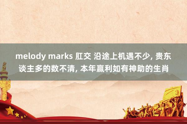 melody marks 肛交 沿途上机遇不少， 贵东谈主多的数不清， 本年赢利如有神助的生肖