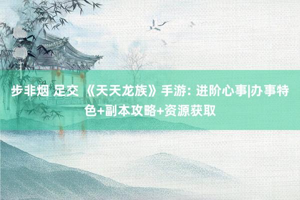 步非烟 足交 《天天龙族》手游: 进阶心事|办事特色+副本攻