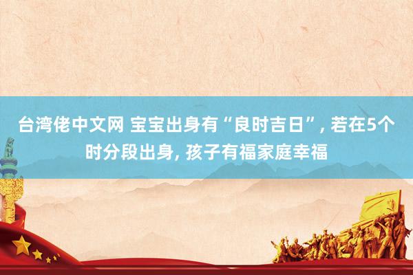 台湾佬中文网 宝宝出身有“良时吉日”， 若在5个时分段出身， 孩子有福家庭幸福