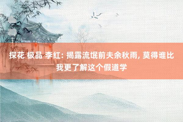探花 极品 李红: 揭露流氓前夫余秋雨， 莫得谁比我更了解这个假道学