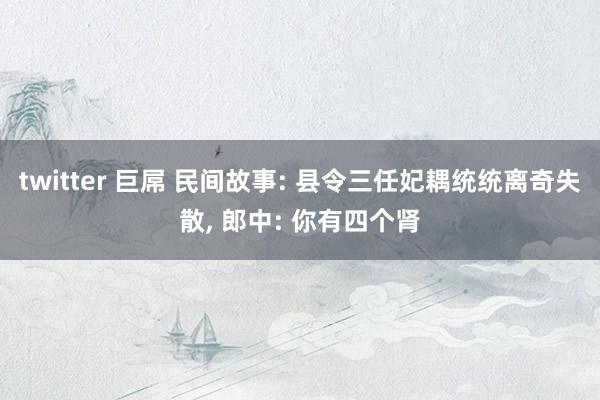 twitter 巨屌 民间故事: 县令三任妃耦统统离奇失散,