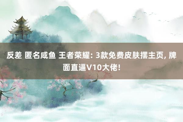 反差 匿名咸鱼 王者荣耀: 3款免费皮肤摆主页, 牌面直逼V