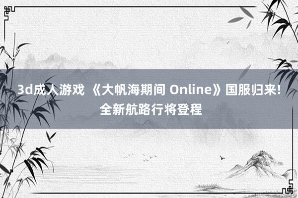 3d成人游戏 《大帆海期间 Online》国服归来! 全新航