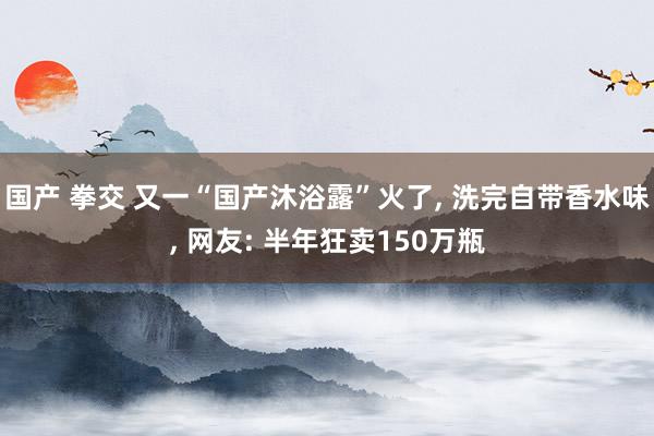 国产 拳交 又一“国产沐浴露”火了, 洗完自带香水味, 网友