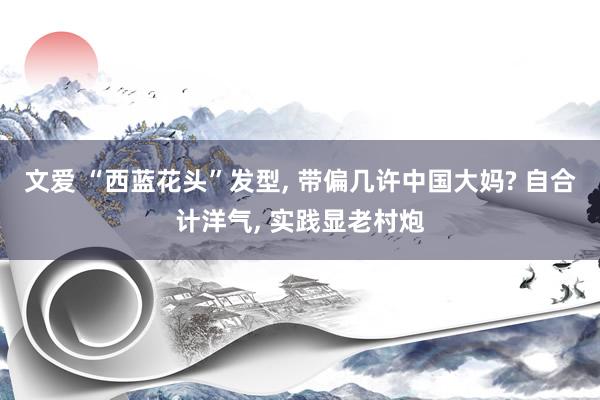 文爱 “西蓝花头”发型, 带偏几许中国大妈? 自合计洋气, 