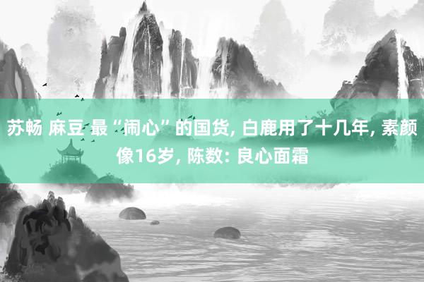 苏畅 麻豆 最“闹心”的国货, 白鹿用了十几年, 素颜像16