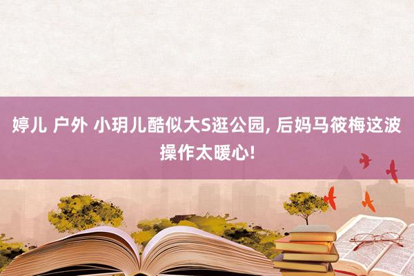 婷儿 户外 小玥儿酷似大S逛公园, 后妈马筱梅这波操作太暖心