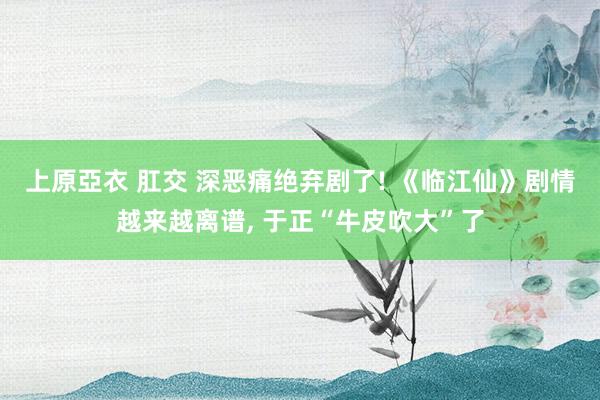 上原亞衣 肛交 深恶痛绝弃剧了! 《临江仙》剧情越来越离谱,
