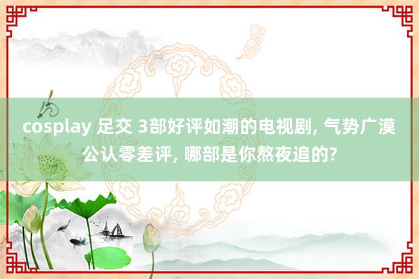 cosplay 足交 3部好评如潮的电视剧, 气势广漠公认零