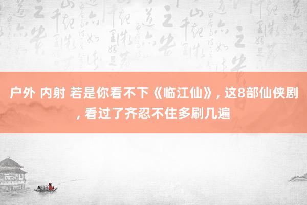 户外 内射 若是你看不下《临江仙》, 这8部仙侠剧, 看过了