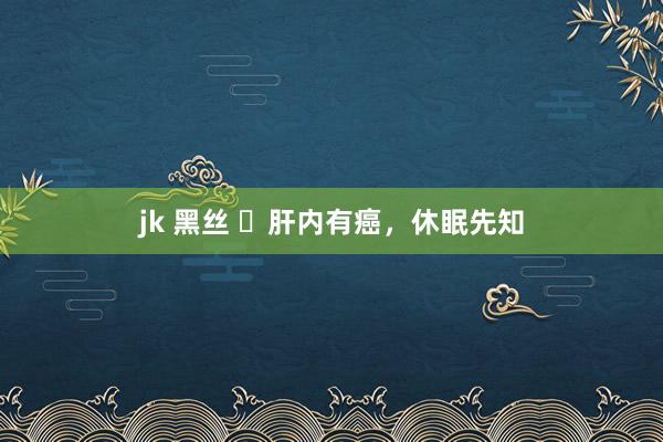 jk 黑丝 ​肝内有癌，休眠先知