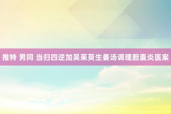 推特 男同 当归四逆加吴茱萸生姜汤调理胆囊炎医案