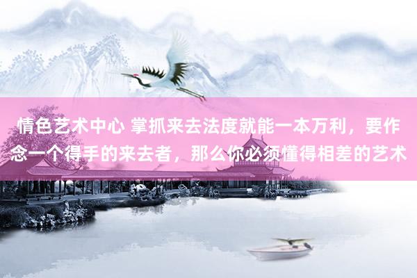 情色艺术中心 掌抓来去法度就能一本万利，要作念一个得手的来去者，那么你必须懂得相差的艺术