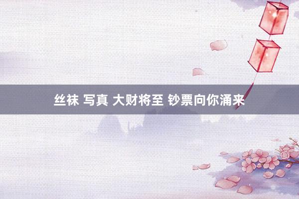 丝袜 写真 大财将至 钞票向你涌来
