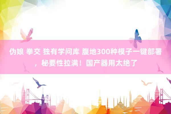 伪娘 拳交 独有学问库 腹地300种模子一键部署，秘要性拉满！国产器用太绝了