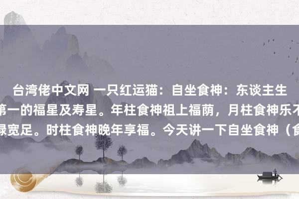 台湾佬中文网 一只红运猫:自坐食神:东谈主生惬心须尽欢食神称之为第一的福星及寿星。年柱食神祖上福荫,月柱食神乐不雅自信,日坐食神衣禄宽足。时柱食神晚年享福。今天讲一下自坐食神(食神在日元底下)的一又友。自坐食神的东谈主最...