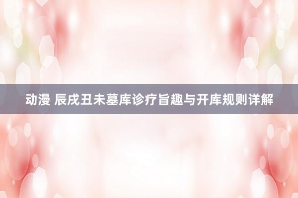 动漫 辰戌丑未墓库诊疗旨趣与开库规则详解
