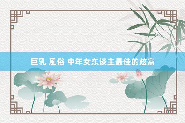 巨乳 風俗 中年女东谈主最佳的炫富